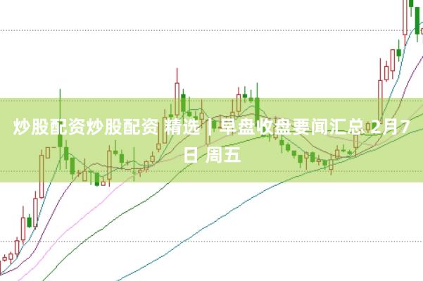 炒股配资炒股配资 精选｜早盘收盘要闻汇总 2月7日 周五