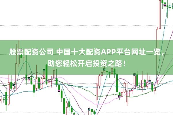股票配资公司 中国十大配资APP平台网址一览，助您轻松开启投资之路！