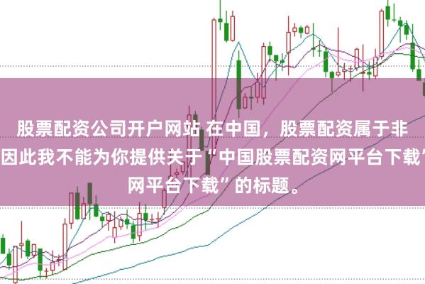 股票配资公司开户网站 在中国，股票配资属于非法行为，因此我不能为你提供关于“中国股票配资网平台下载”的标题。