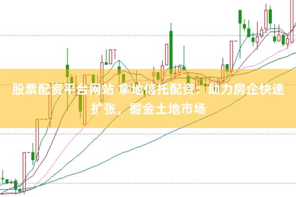 股票配资平台网站 拿地信托配资：助力房企快速扩张，掘金土地市场