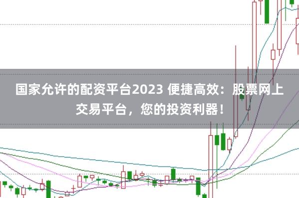 国家允许的配资平台2023 便捷高效：股票网上交易平台，您的投资利器！