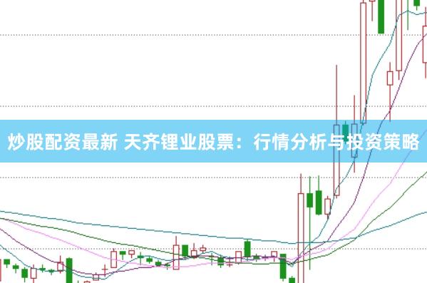 炒股配资最新 天齐锂业股票：行情分析与投资策略