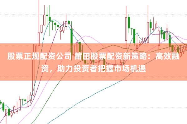股票正规配资公司 莆田股票配资新策略：高效融资，助力投资者把握市场机遇