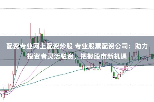 配资专业网上配资炒股 专业股票配资公司：助力投资者灵活融资，把握股市新机遇