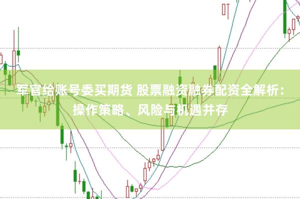 军官给账号委买期货 股票融资融券配资全解析：操作策略、风险与机遇并存