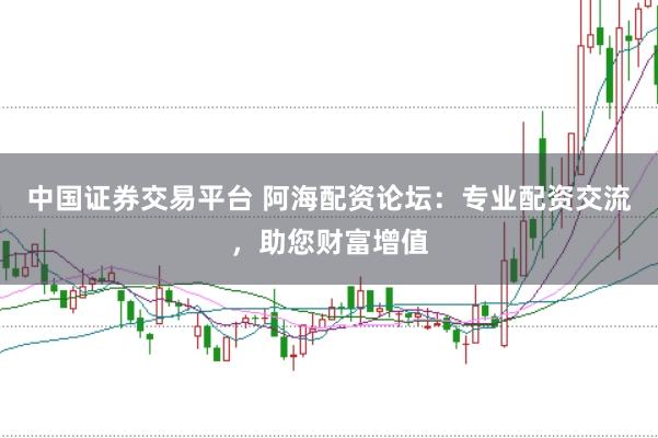 中国证券交易平台 阿海配资论坛：专业配资交流，助您财富增值