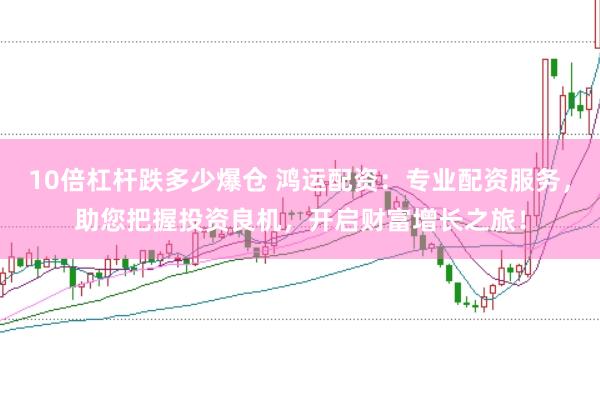 10倍杠杆跌多少爆仓 鸿运配资：专业配资服务，助您把握投资良机，开启财富增长之旅！