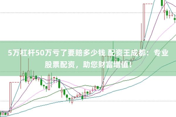 5万杠杆50万亏了要赔多少钱 配资王成都：专业股票配资，助您财富增值！