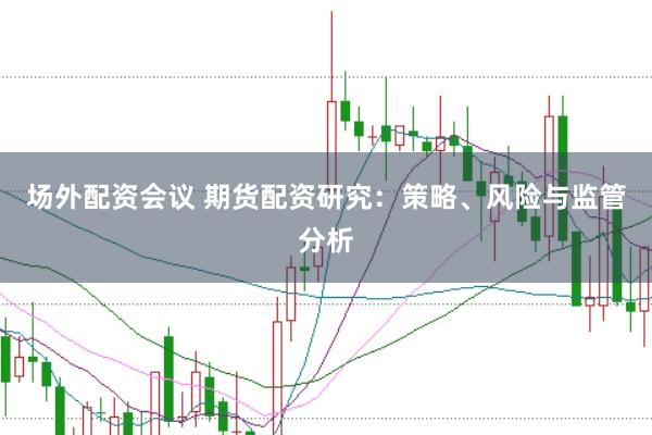 场外配资会议 期货配资研究：策略、风险与监管分析