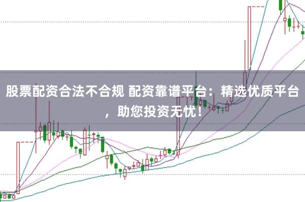 股票配资合法不合规 配资靠谱平台：精选优质平台，助您投资无忧！