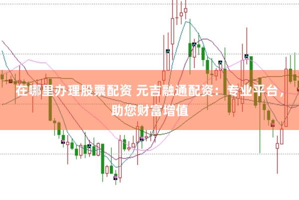 在哪里办理股票配资 元吉融通配资：专业平台，助您财富增值