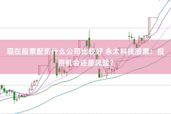 现在股票配资什么公司比较好 永太科技股票：投资机会还是风险？