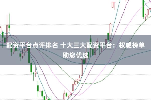 配资平台点评排名 十大三大配资平台：权威榜单助您优选