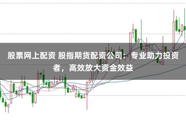 股票网上配资 股指期货配资公司：专业助力投资者，高效放大资金效益