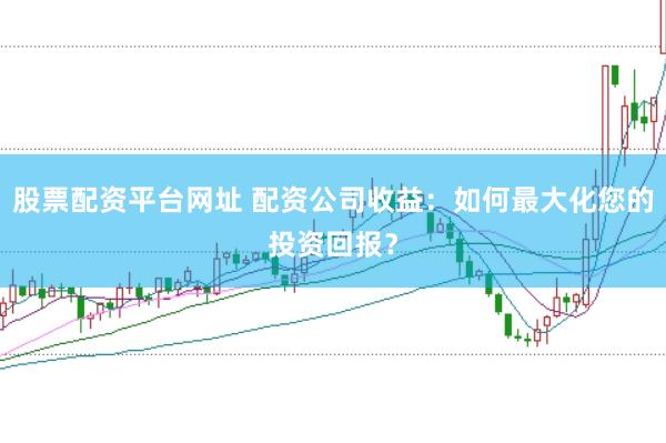 股票配资平台网址 配资公司收益：如何最大化您的投资回报？