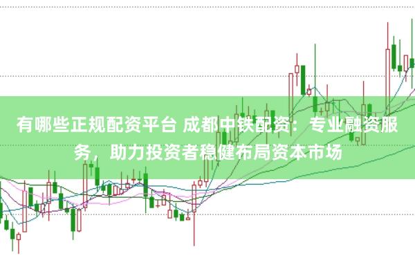 有哪些正规配资平台 成都中铁配资：专业融资服务，助力投资者稳健布局资本市场