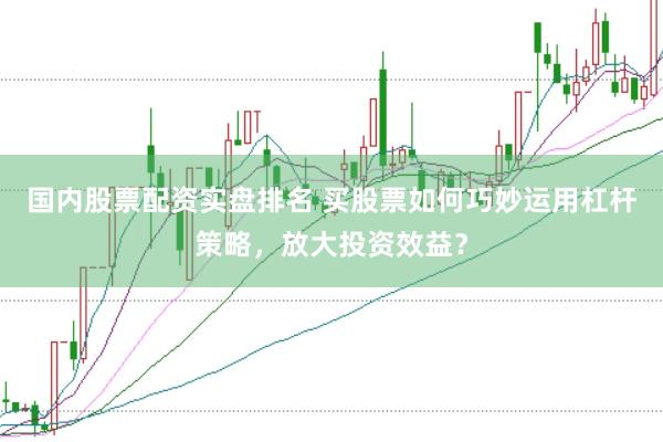 国内股票配资实盘排名 买股票如何巧妙运用杠杆策略，放大投资效益？