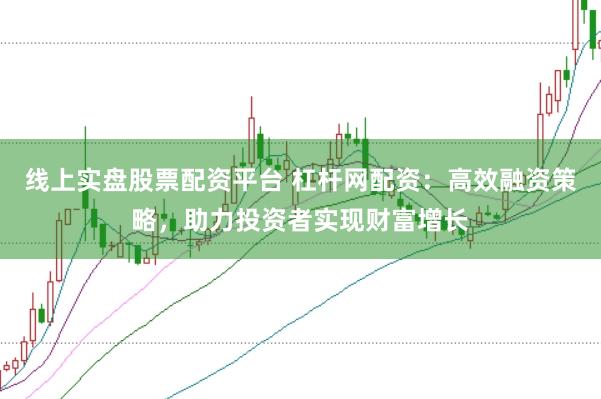 线上实盘股票配资平台 杠杆网配资：高效融资策略，助力投资者实现财富增长