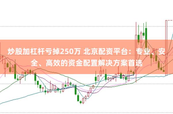 炒股加杠杆亏掉250万 北京配资平台：专业、安全、高效的资金配置解决方案首选