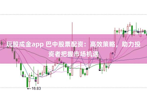玩股成金app 巴中股票配资：高效策略，助力投资者把握市场机遇