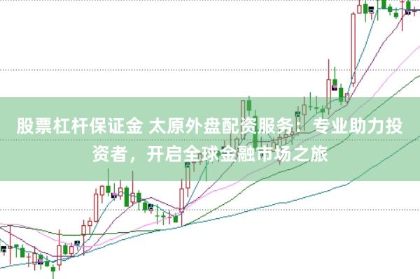 股票杠杆保证金 太原外盘配资服务：专业助力投资者，开启全球金融市场之旅