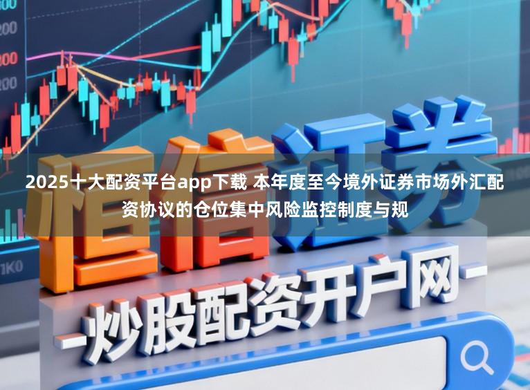 2025十大配资平台app下载 本年度至今境外证券市场外汇配资协议的仓位集中风险监控制度与规