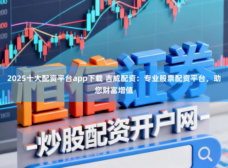 2025十大配资平台app下载 吉威配资：专业股票配资平台，助您财富增值