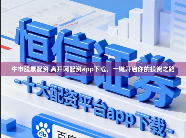 牛市股票配资 高开网配资app下载，一键开启你的投资之路