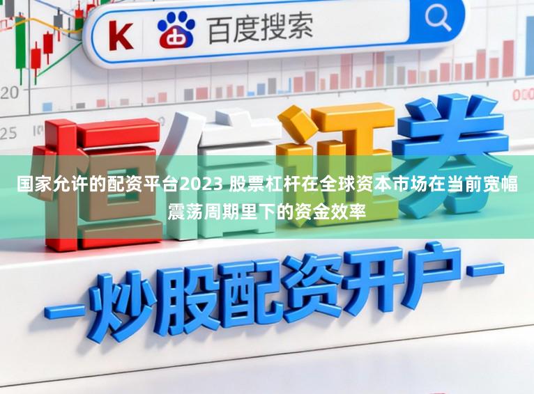 国家允许的配资平台2023 股票杠杆在全球资本市场在当前宽幅震荡周期里下的资金效率