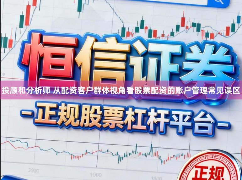 投顾和分析师 从配资客户群体视角看股票配资的账户管理常见误区