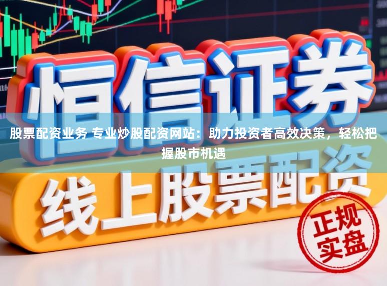 股票配资业务 专业炒股配资网站:助力投资者高效决策,轻松把握股市机遇