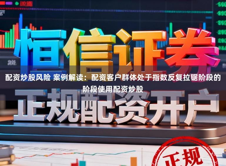 配资炒股风险 案例解读：配资客户群体处于指数反复拉锯阶段的阶段使用配资炒股